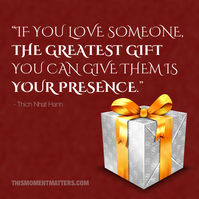 The greatest gift you can give is your presence - Thich Nhat Hanh